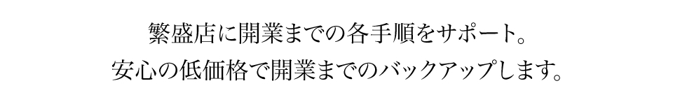 繁盛店に開業までの各手順をサポート。安心の低価格で開業までのバックアップします。