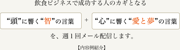 飲食ビジネスで成功する人のカギとなる、頭に響く智の言葉＋心に響く愛と夢の言葉を週1回メール配信します。