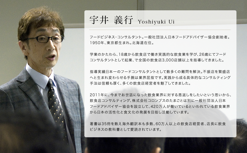 宇井義行 Yoshiyuki Ui フードビジネス･コンサルタント。一般社団法人日本フードアドバイザー協会創始者。
1950年、東京都生まれ。北海道在住。学業のかたわら、18歳から飲食店で働き実践的な飲食業を学び、26歳にてフードコンサルタントとして起業、40年間で全国の飲食店3,000店舗以上を指導し、1,000人を超える経営者に仕えてきました。指導実績日本一のフードコンサルタントとして数多くの難問を解決。不振店を繁盛店へと生まれ変わらせる手腕は業界屈指です。実践から成る具体的なコンサルティング手法は信頼も厚く、多くの飲食店経営者を魅了してきました。2010年に、今までお世話になった飲食業界に対する恩返しをしたいという思いから、飲食店コンサルティング、株式会社コロンブスのたまごとは別に一般社団法人日本フードアドバイザー協会を設立して、420万人が働いているといわれている飲食業界から日本の活性化と食文化の発展を目指し活動しています。著書は34冊を数え海外翻訳本も多数、60万人以上の飲食店経営者、店長に飲食ビジネスの教科書として愛読されています。