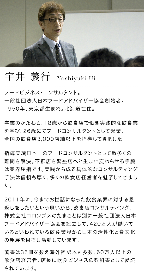 宇井義行 Yoshiyuki Ui フードビジネス･コンサルタント。一般社団法人日本フードアドバイザー協会創始者。
1950年、東京都生まれ。北海道在住。学業のかたわら、18歳から飲食店で働き実践的な飲食業を学び、26歳にてフードコンサルタントとして起業、40年間で全国の飲食店3,000店舗以上を指導し、1,000人を超える経営者に仕えてきました。指導実績日本一のフードコンサルタントとして数多くの難問を解決。不振店を繁盛店へと生まれ変わらせる手腕は業界屈指です。実践から成る具体的なコンサルティング手法は信頼も厚く、多くの飲食店経営者を魅了してきました。2010年に、今までお世話になった飲食業界に対する恩返しをしたいという思いから、飲食店コンサルティング、株式会社コロンブスのたまごとは別に一般社団法人日本フードアドバイザー協会を設立して、420万人が働いているといわれている飲食業界から日本の活性化と食文化の発展を目指し活動しています。著書は34冊を数え海外翻訳本も多数、60万人以上の飲食店経営者、店長に飲食ビジネスの教科書として愛読されています。